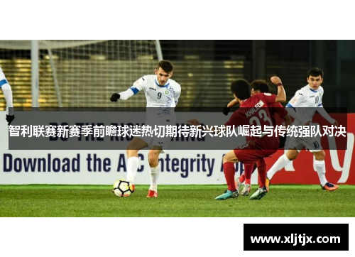 智利联赛新赛季前瞻球迷热切期待新兴球队崛起与传统强队对决