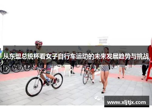 从东盟总统杯看女子自行车运动的未来发展趋势与挑战