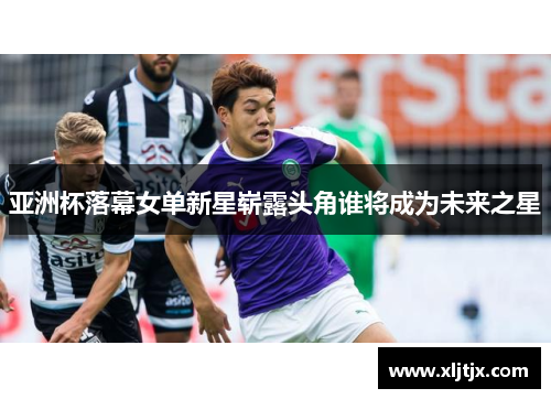 亚洲杯落幕女单新星崭露头角谁将成为未来之星