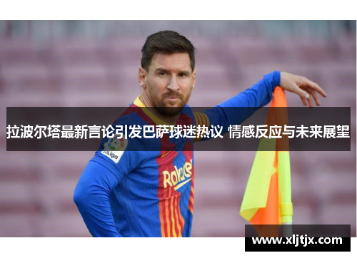 拉波尔塔最新言论引发巴萨球迷热议 情感反应与未来展望