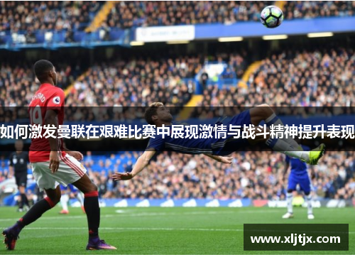 如何激发曼联在艰难比赛中展现激情与战斗精神提升表现