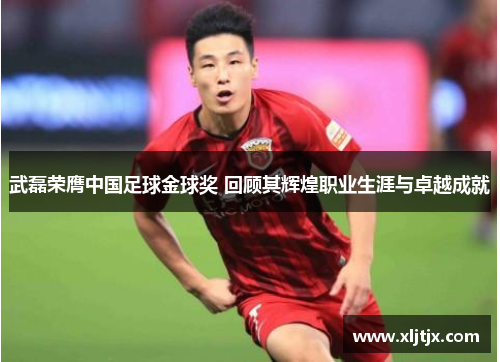 武磊荣膺中国足球金球奖 回顾其辉煌职业生涯与卓越成就