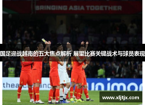 国足迎战越南的五大焦点解析 展望比赛关键战术与球员表现