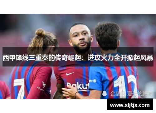 西甲锋线三重奏的传奇崛起：进攻火力全开掀起风暴