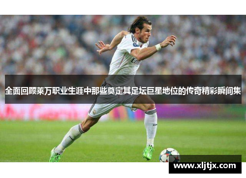全面回顾莱万职业生涯中那些奠定其足坛巨星地位的传奇精彩瞬间集