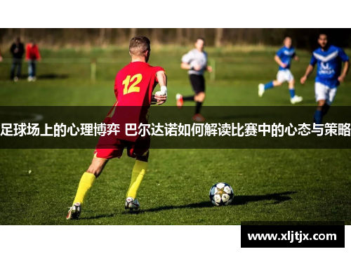 足球场上的心理博弈 巴尔达诺如何解读比赛中的心态与策略