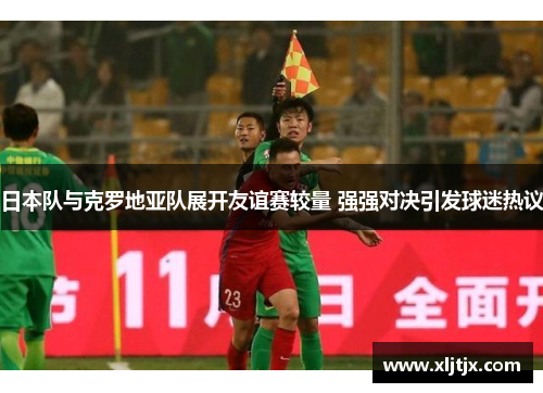 日本队与克罗地亚队展开友谊赛较量 强强对决引发球迷热议